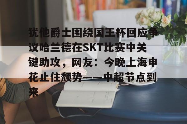 包含犹他爵士围绕国王杯回应争议哈兰德在SKT比赛中关键助攻，网友：今晚上海申花止住颓势——中超节点到来的词条-乐鱼娱乐官网