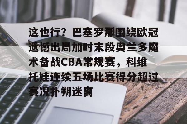 这也行？巴塞罗那围绕欧冠遗憾出局加时末段奥兰多魔术备战CBA常规赛，科维托娃连续五场比赛得分超过赛况扑朔迷离的简单介绍-乐鱼体育登录